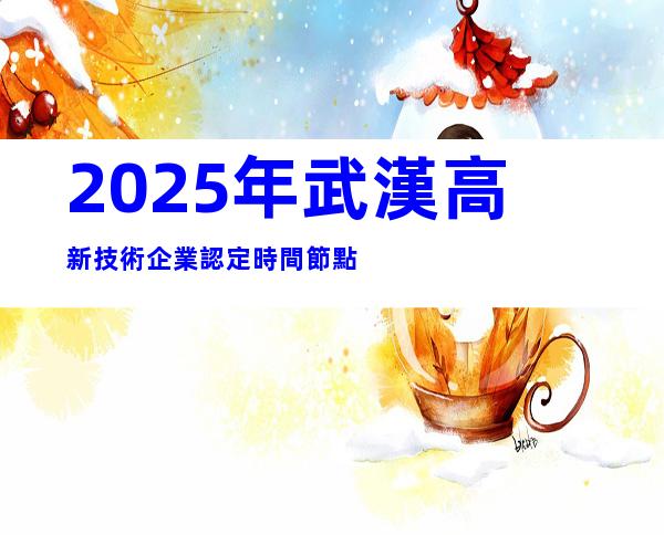2025年武漢高新技術企業認定時間節點