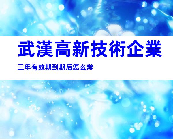 武漢高新技術企業三年有效期到期后怎么辦