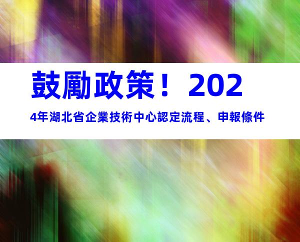 鼓勵政策！2024年湖北省企業技術中心認定流程、申報條件
